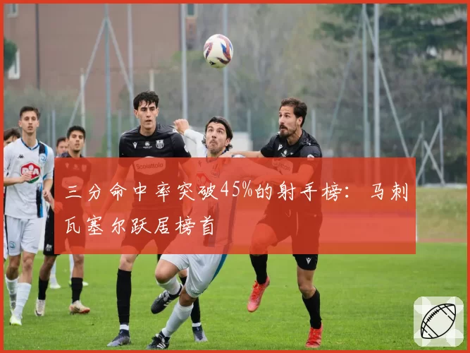 三分命中率突破45%的射手榜：马刺瓦塞尔跃居榜首