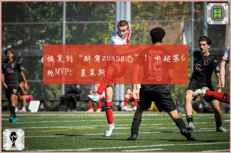 恢复到“醉驾zuang态”！中超第6轮MVP：基莱斯
