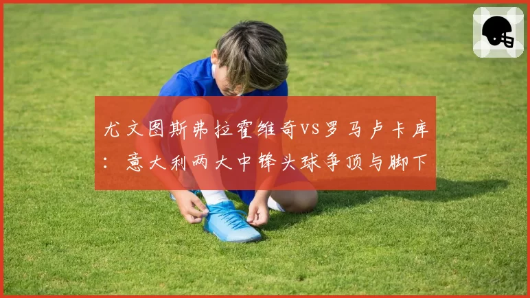 尤文图斯弗拉霍维奇vs罗马卢卡库：意大利两大中锋头球争顶与脚下技术全方位比较
