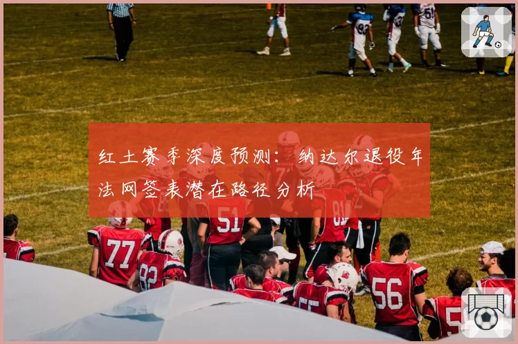 红土赛季深度预测：纳达尔退役年法网签表潜在路径分析
