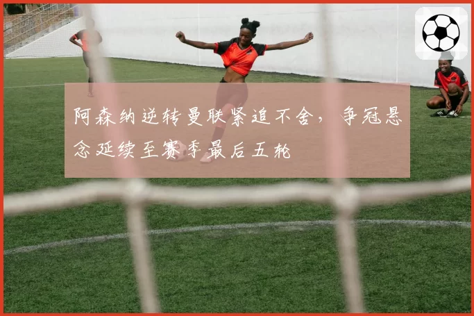 阿森纳逆转曼联紧追不舍,争冠悬念延续至赛季最后五轮