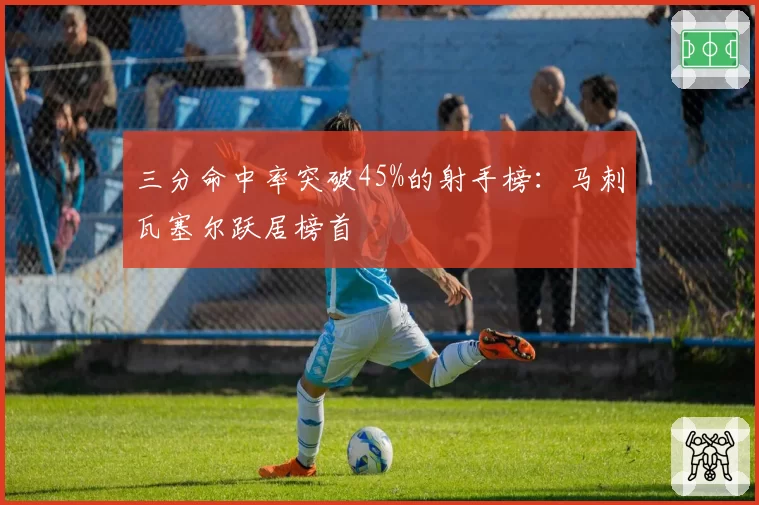 三分命中率突破45%的射手榜:马刺瓦塞尔跃居榜首