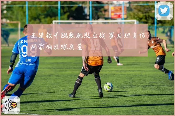 王楚钦手腕敷肌贴出战 赛后坦言伤病影响发球质量