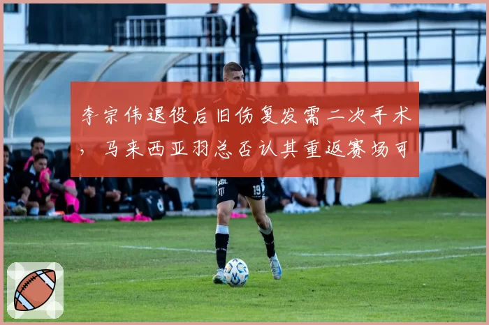 李宗伟退役后旧伤复发需二次手术,马来西亚羽总否认其重返赛场可能