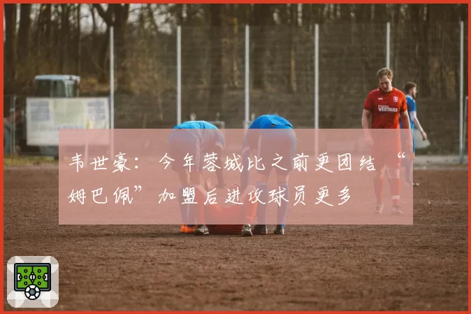 韦世豪：今年蓉城比之前更团结 “姆巴佩”加盟后进攻球员更多