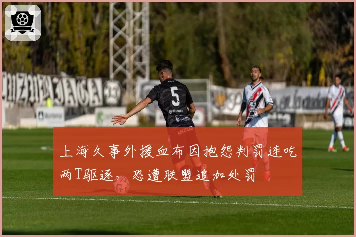 上海久事外援血布因抱怨判罚连吃两T驱逐，恐遭联盟追加处罚
