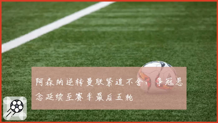 阿森纳逆转曼联紧追不舍,争冠悬念延续至赛季最后五轮