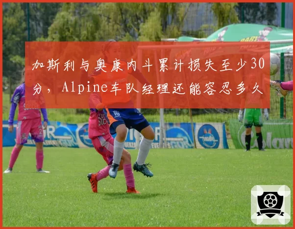 加斯利与奥康内斗累计损失至少30分，Alpine车队经理还能容忍多久？