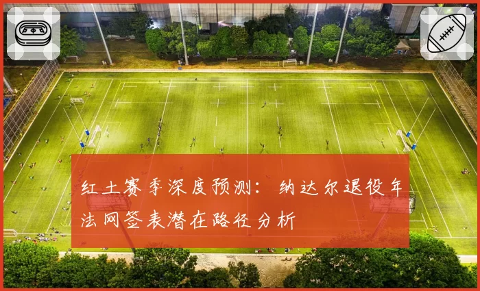 红土赛季深度预测：纳达尔退役年法网签表潜在路径分析