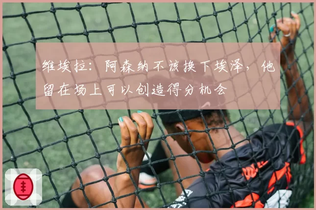 维埃拉：阿森纳不该换下埃泽，他留在场上可以创造得分机会