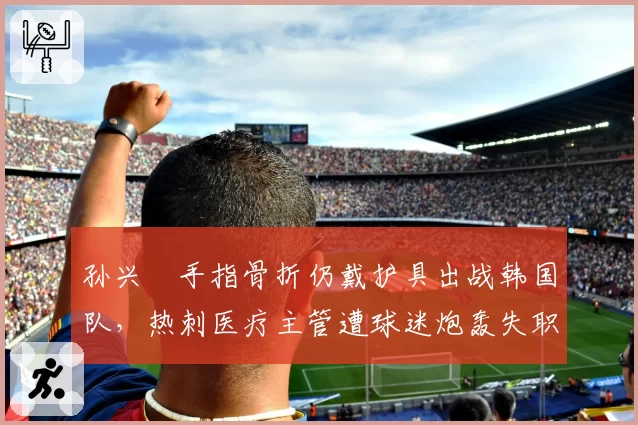 孙兴慜手指骨折仍戴护具出战韩国队,热刺医疗主管遭球迷炮轰失职