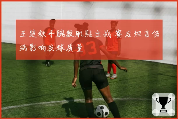 王楚钦手腕敷肌贴出战 赛后坦言伤病影响发球质量