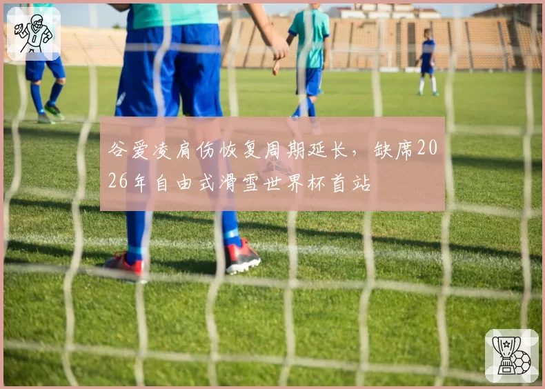 谷爱凌肩伤恢复周期延长,缺席2026年自由式滑雪世界杯首站