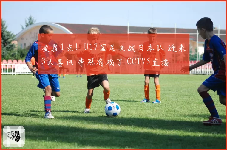 凌晨1点!U17国足决战日本队 迎来3大喜讯 夺冠有戏了 CCTV5直播