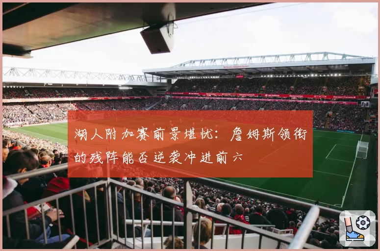 湖人附加赛前景堪忧：詹姆斯领衔的残阵能否逆袭冲进前六