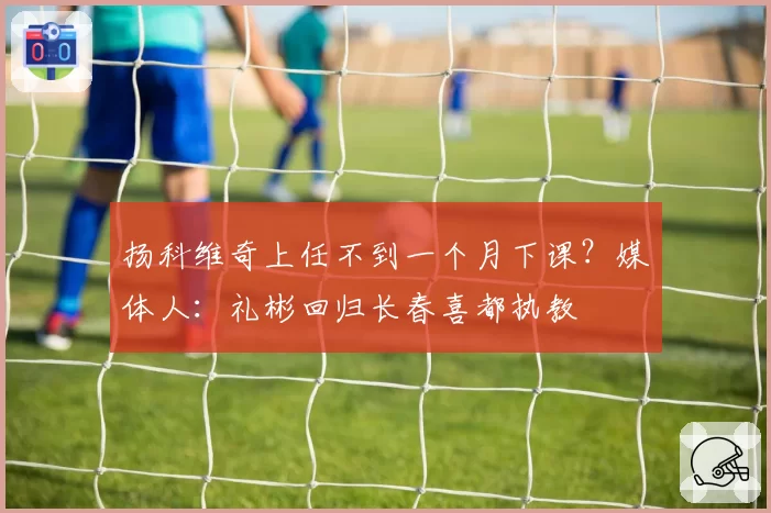 扬科维奇上任不到一个月下课？媒体人：礼彬回归长春喜都执教