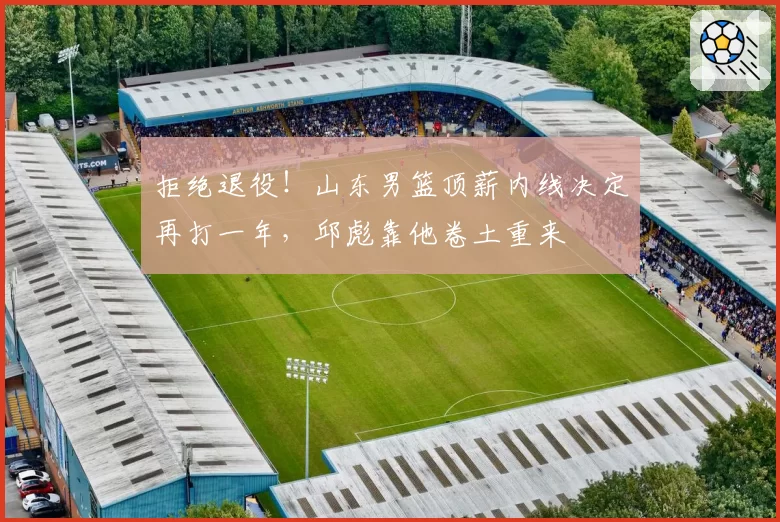 拒绝退役！山东男篮顶薪内线决定再打一年，邱彪靠他卷土重来