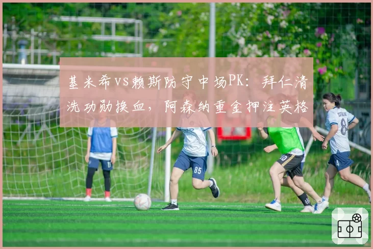 基米希vs赖斯防守中场PK：拜仁清洗功勋换血，阿森纳重金押注英格兰铁腰