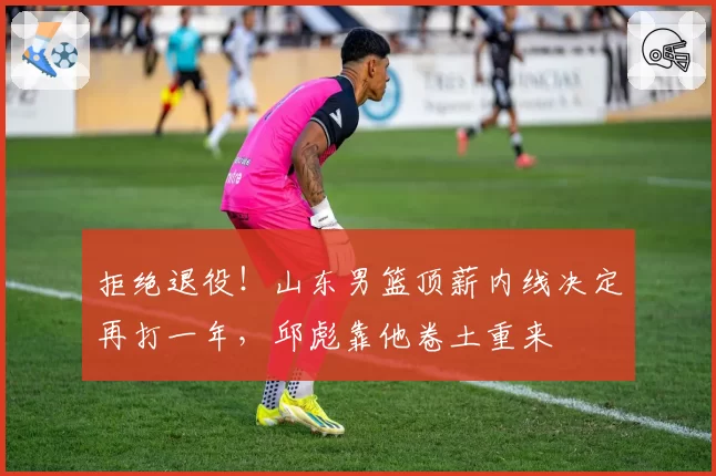 拒绝退役！山东男篮顶薪内线决定再打一年，邱彪靠他卷土重来