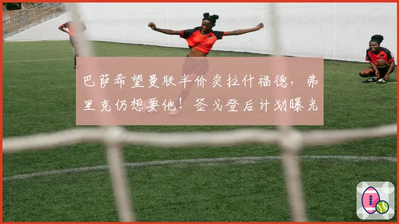 巴萨希望曼联半价卖拉什福德，弗里克仍想要他！签戈登后计划曝光