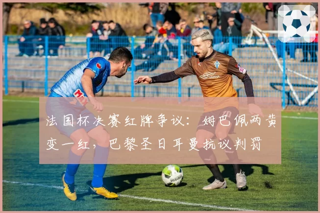 法国杯决赛红牌争议：姆巴佩两黄变一红，巴黎圣日耳曼抗议判罚