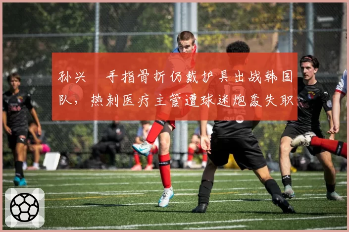 孙兴慜手指骨折仍戴护具出战韩国队,热刺医疗主管遭球迷炮轰失职