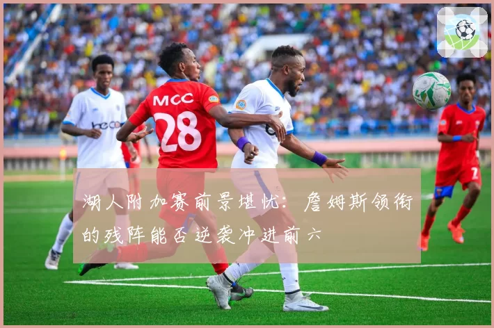湖人附加赛前景堪忧：詹姆斯领衔的残阵能否逆袭冲进前六