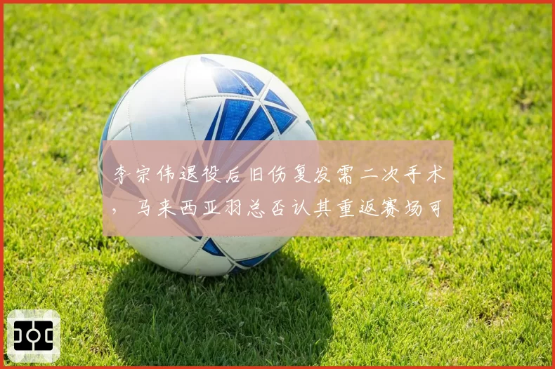 李宗伟退役后旧伤复发需二次手术,马来西亚羽总否认其重返赛场可能