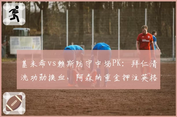 基米希vs赖斯防守中场PK：拜仁清洗功勋换血，阿森纳重金押注英格兰铁腰