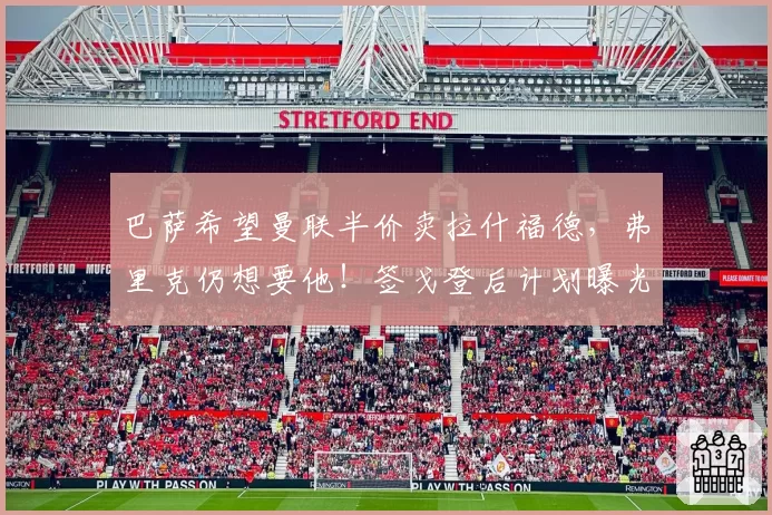 巴萨希望曼联半价卖拉什福德，弗里克仍想要他！签戈登后计划曝光