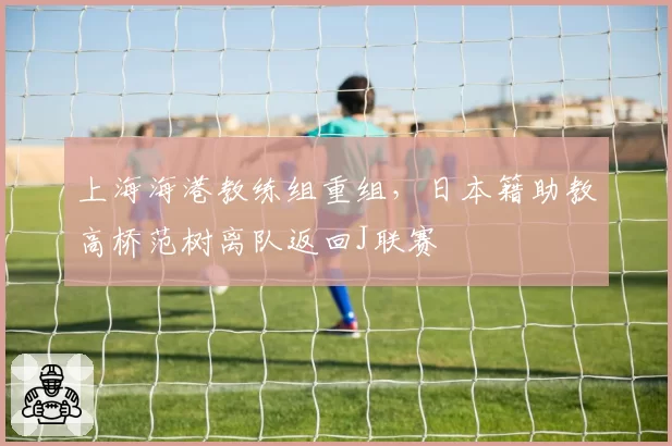 上海海港教练组重组，日本籍助教高桥范树离队返回J联赛