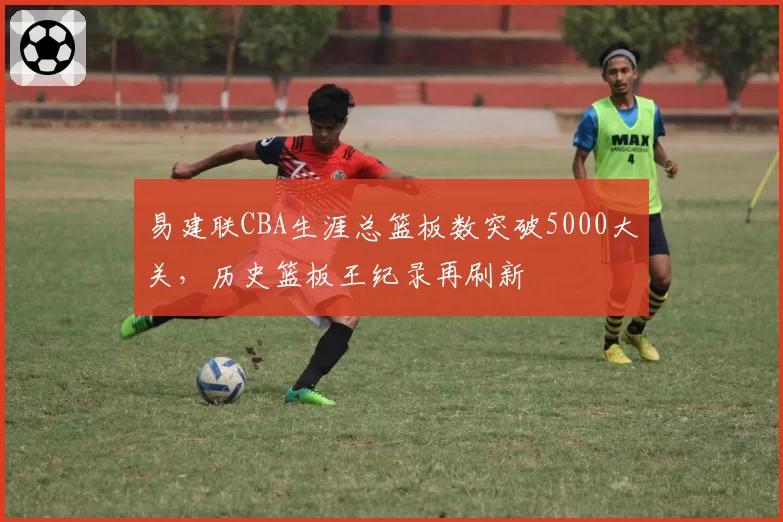 易建联CBA生涯总篮板数突破5000大关，历史篮板王纪录再刷新