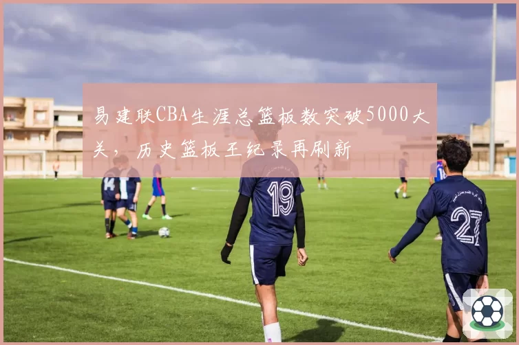 易建联CBA生涯总篮板数突破5000大关，历史篮板王纪录再刷新