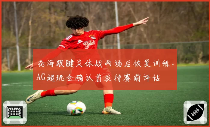 花海跟腱炎休战两场后恢复训练，AG超玩会确认首发待赛前评估