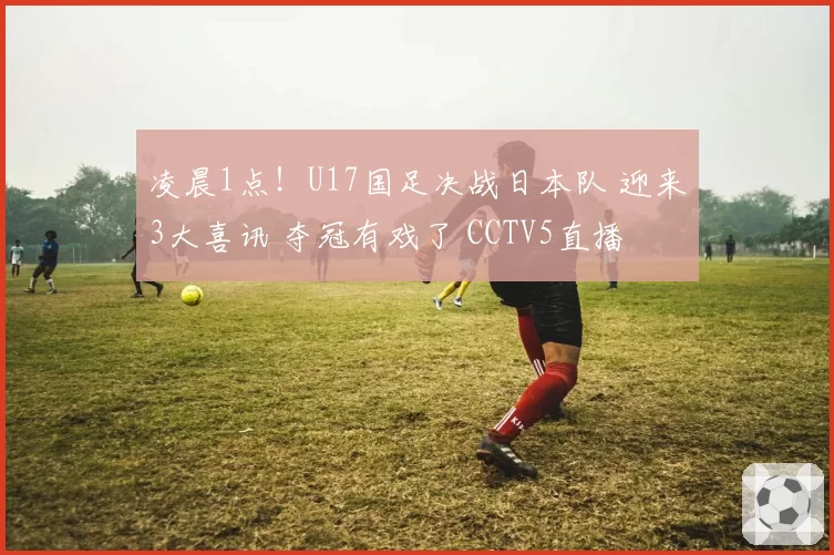 凌晨1点！U17国足决战日本队 迎来3大喜讯 夺冠有戏了 CCTV5直播