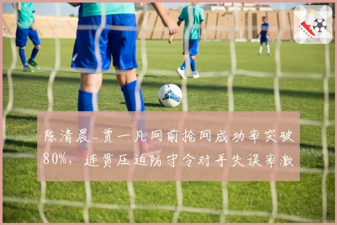 陈清晨_贾一凡网前抢网成功率突破80%，连贯压迫防守令对手失误率激增