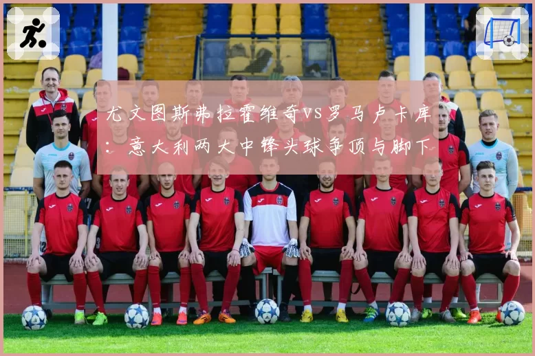 尤文图斯弗拉霍维奇vs罗马卢卡库：意大利两大中锋头球争顶与脚下技术全方位比较