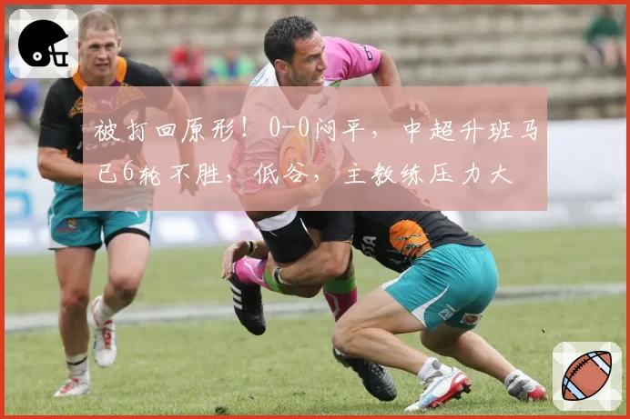被打回原形！0-0闷平，中超升班马已6轮不胜，低谷，主教练压力大