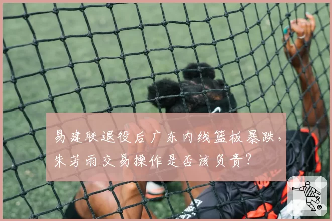 易建联退役后广东内线篮板暴跌,朱芳雨交易操作是否该负责?