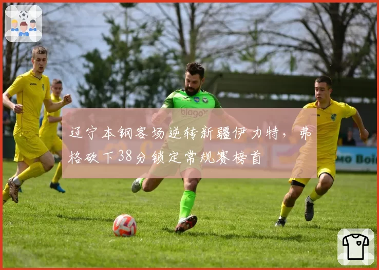 辽宁本钢客场逆转新疆伊力特,弗格砍下38分锁定常规赛榜首