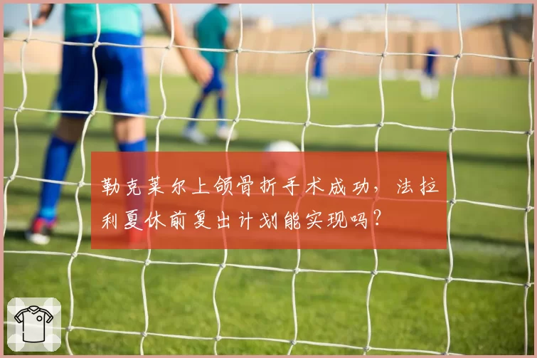 勒克莱尔上颌骨折手术成功，法拉利夏休前复出计划能实现吗？